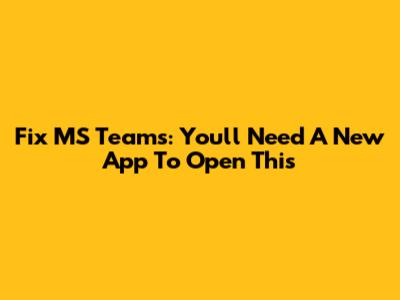 Fix MS Teams: 'You'll Need A New App To Open This'