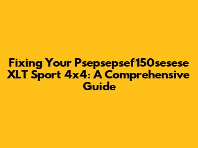 Fixing Your Psepsepsef150sesese XLT Sport 4x4: A Comprehensive Guide