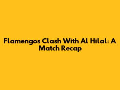 Flamengo's Clash With Al Hilal: A Match Recap