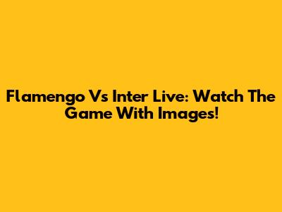 Flamengo Vs Inter Live: Watch The Game With Images!