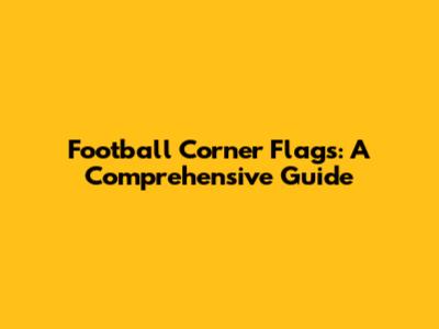 Football Corner Flags: A Comprehensive Guide