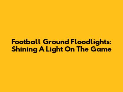 Football Ground Floodlights: Shining A Light On The Game