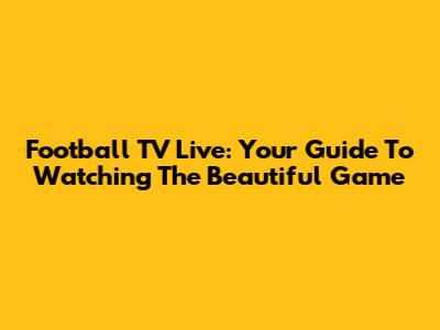 Football TV Live: Your Guide To Watching The Beautiful Game