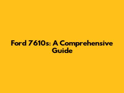 Ford 7610s: A Comprehensive Guide