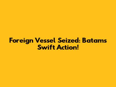 Foreign Vessel Seized: Batam's Swift Action!