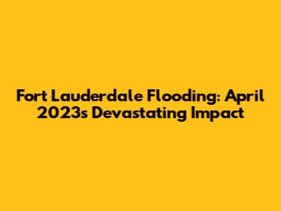 Fort Lauderdale Flooding: April 2023's Devastating Impact