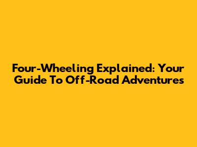 Four-Wheeling Explained: Your Guide To Off-Road Adventures