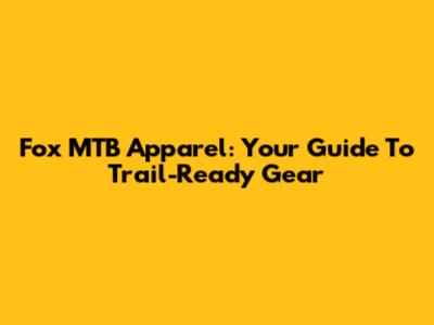 Fox MTB Apparel: Your Guide To Trail-Ready Gear