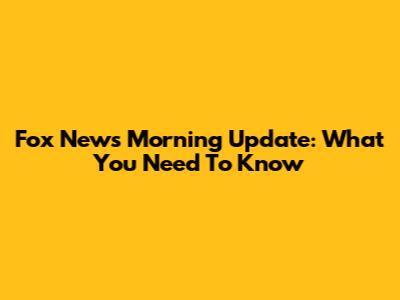 Fox News Morning Update: What You Need To Know