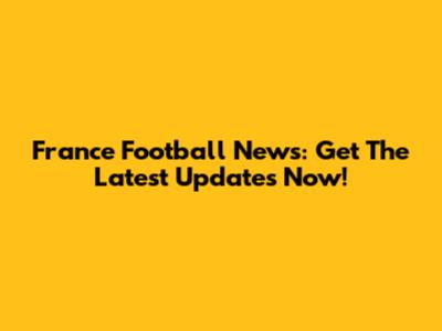 France Football News: Get The Latest Updates Now!