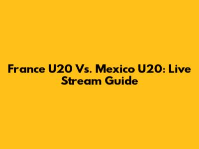France U20 Vs. Mexico U20: Live Stream Guide