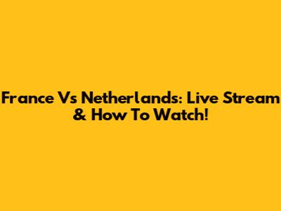 France Vs Netherlands: Live Stream & How To Watch!