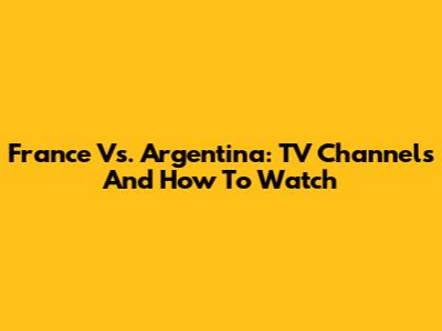 France Vs. Argentina: TV Channels And How To Watch