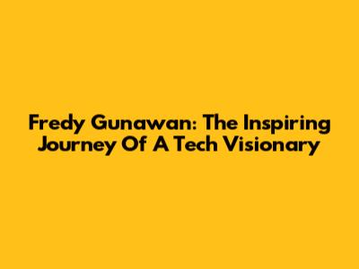 Fredy Gunawan: The Inspiring Journey Of A Tech Visionary