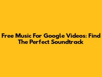 Free Music For Google Videos: Find The Perfect Soundtrack