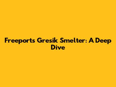 Freeport's Gresik Smelter: A Deep Dive