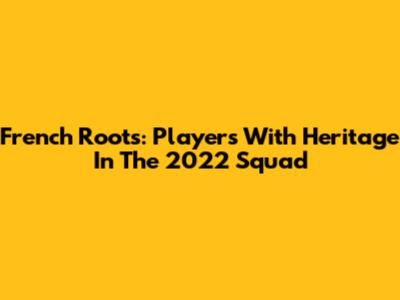 French Roots: Players With Heritage In The 2022 Squad