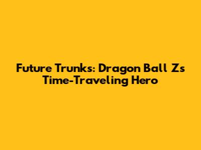 Future Trunks: Dragon Ball Z's Time-Traveling Hero
