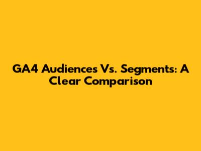 GA4 Audiences Vs. Segments: A Clear Comparison