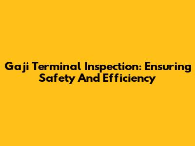 Gaji Terminal Inspection: Ensuring Safety And Efficiency