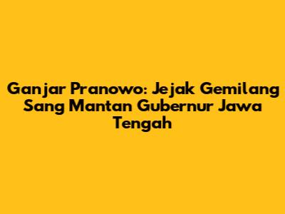 Ganjar Pranowo: Jejak Gemilang Sang Mantan Gubernur Jawa Tengah