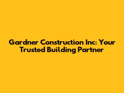 Gardner Construction Inc: Your Trusted Building Partner