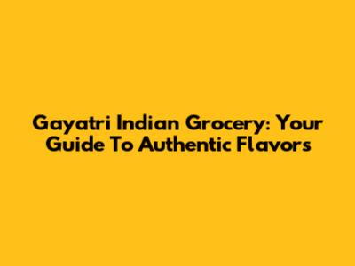 Gayatri Indian Grocery: Your Guide To Authentic Flavors