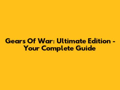 Gears Of War: Ultimate Edition - Your Complete Guide