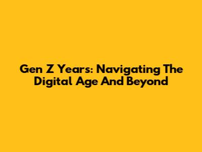 Gen Z Years: Navigating The Digital Age And Beyond