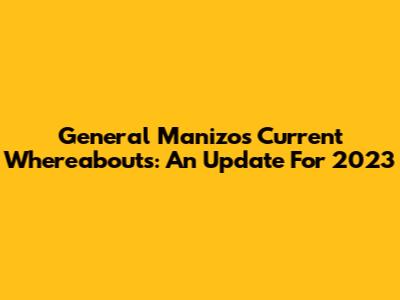General Manizo's Current Whereabouts: An Update For 2023