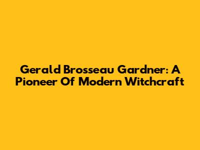 Gerald Brosseau Gardner: A Pioneer Of Modern Witchcraft