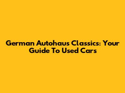 German Autohaus Classics: Your Guide To Used Cars