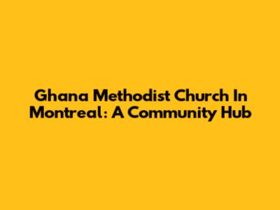 Ghana Methodist Church In Montreal: A Community Hub
