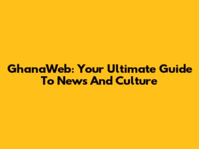 GhanaWeb: Your Ultimate Guide To News And Culture