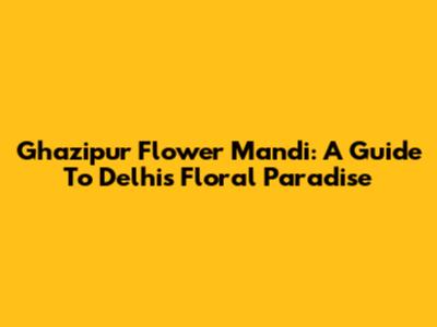 Ghazipur Flower Mandi: A Guide To Delhi's Floral Paradise