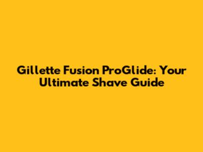 Gillette Fusion ProGlide: Your Ultimate Shave Guide