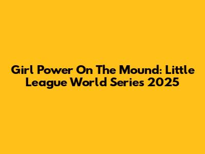 Girl Power On The Mound: Little League World Series 2025