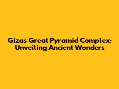 Giza's Great Pyramid Complex: Unveiling Ancient Wonders