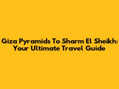 Giza Pyramids To Sharm El Sheikh: Your Ultimate Travel Guide