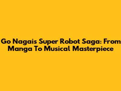 Go Nagai's Super Robot Saga: From Manga To Musical Masterpiece