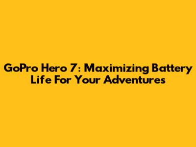 GoPro Hero 7: Maximizing Battery Life For Your Adventures
