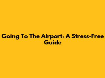 Going To The Airport: A Stress-Free Guide