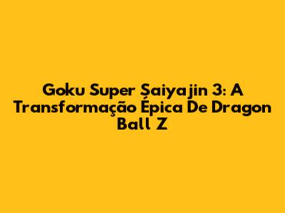 Goku Super Saiyajin 3: A Transformação Épica De Dragon Ball Z