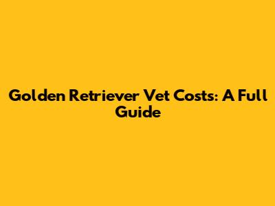 Golden Retriever Vet Costs: A Full Guide