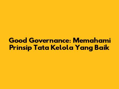 Good Governance: Memahami Prinsip Tata Kelola Yang Baik
