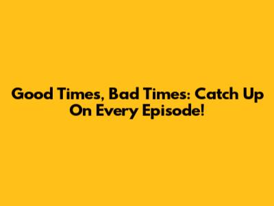 Good Times, Bad Times: Catch Up On Every Episode!