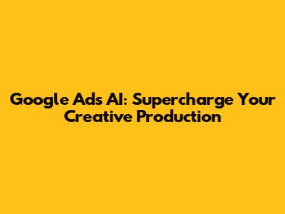 Google Ads AI: Supercharge Your Creative Production