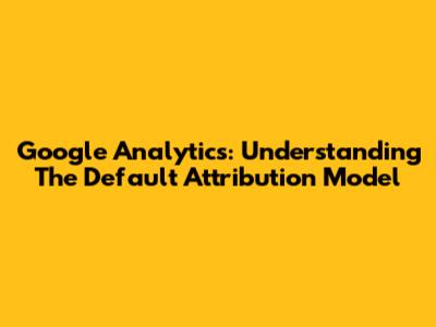 Google Analytics: Understanding The Default Attribution Model