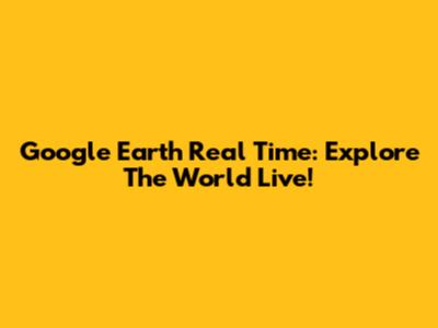 Google Earth Real Time: Explore The World Live!