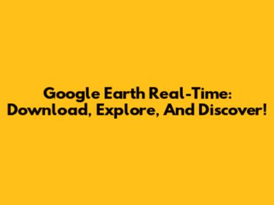 Google Earth Real-Time: Download, Explore, And Discover!